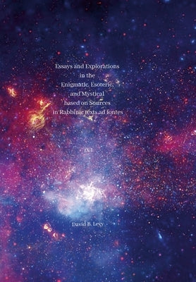 Essays and Explorations in the Enigmatic, Esoteric, and Mystical based on Sources in Rabbinic texts ad fontes IX: I by Levy, David B.