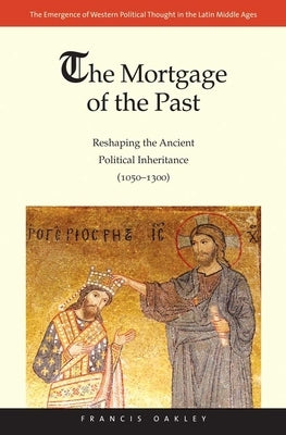 Mortgage of the Past: Reshaping the Ancient Political Inheritance (1050-1300) by Oakley, Francis