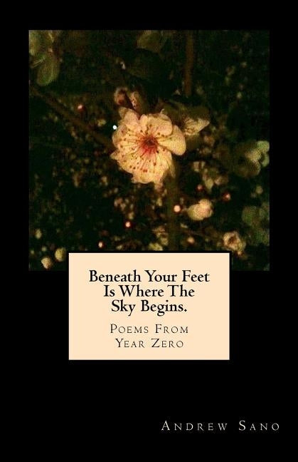 Beneath Your Feet Is Where The Sky Begins.: Poems From Year Zero by Sano, Andrew Y.