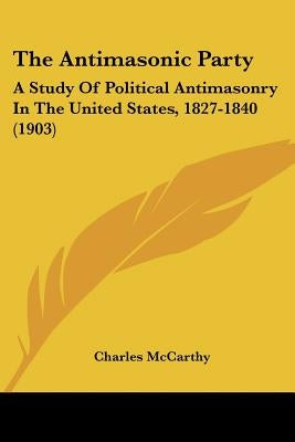 The Antimasonic Party: A Study Of Political Antimasonry In The United States, 1827-1840 (1903) by McCarthy, Charles