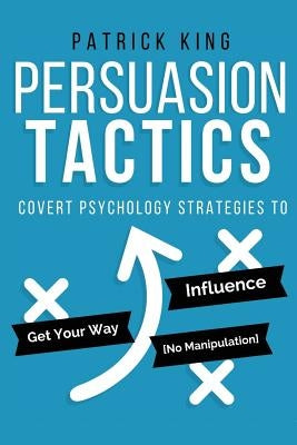 Persuasion Tactics: Covert Psychology Strategies to Influence, Persuade, & Get Y by King, Patrick