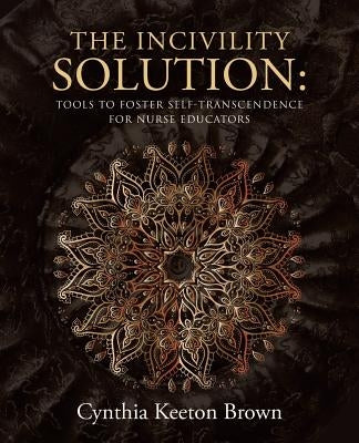 The Incivility Solution: Tools to Foster Self-Transcendence for Nurse Educators by Brown, Cynthia Keeton