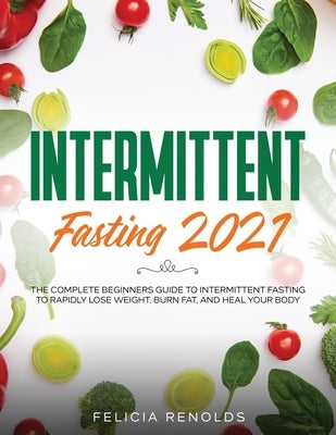 Intermittent Fasting 2021: The Complete Beginners Guide to Intermittent Fasting to Rapidly Lose Weight, Burn Fat, and Heal Your Body by Renolds, Felicia