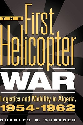 The First Helicopter War: Logistics and Mobility in Algeria, 1954-1962 by Shrader, Charles R.
