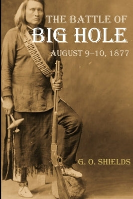 The Battle of Big Hole: A History of General Gibbon's Engagement with Nez Percés (Annotated) by Shields, G. O.
