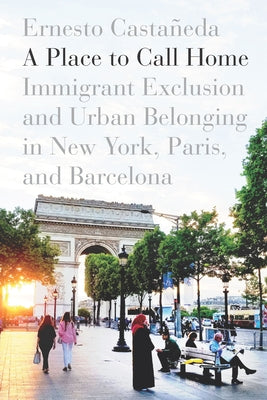 A Place to Call Home: Immigrant Exclusion and Urban Belonging in New York, Paris, and Barcelona by Castañeda, Ernesto