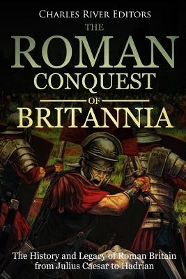 The Roman Conquest of Britannia: The History and Legacy of Roman Britain from Julius Caesar to Hadrian by Charles River Editors