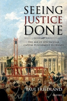 Seeing Justice Done: The Age of Spectacular Capital Punishment in France by Friedland, Paul