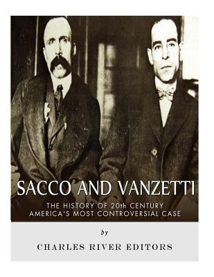 Sacco and Vanzetti: The History of 20th Century America's Most Controversial Case by Charles River Editors
