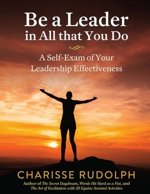 Be a Leader in All that You Do: A Self-Exam of your Leadership Effectiveness by Rudolph, Charisse