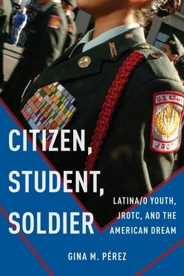 Citizen, Student, Soldier: Latina/O Youth, Jrotc, and the American Dream by Pérez, Gina M.