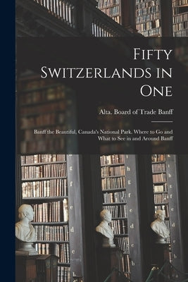Fifty Switzerlands in One; Banff the Beautiful, Canada's National Park. Where to Go and What to See in and Around Banff by Banff, Alta Board of Trade