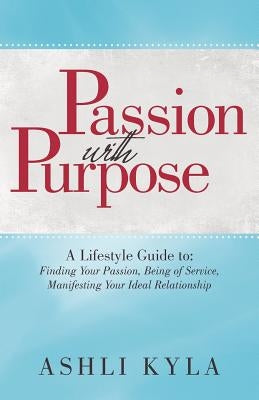 Passion with Purpose: A Lifestyle Guide To: Finding Your Passion, Being of Service, Manifesting Your Ideal Relationship by Ashli Kyla