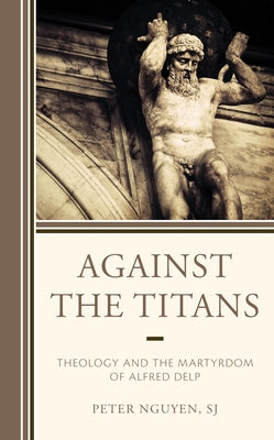Against the Titans: Theology and the Martyrdom of Alfred Delp by Nguyen Sj, Peter