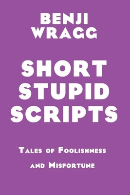 Short Stupid Scripts: Tales of Foolishness and Misfortune by Wragg, Benji