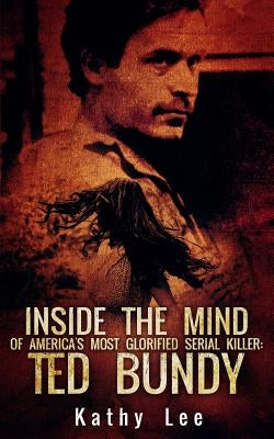 Inside The Mind of Of America's Most Glorified Serial Killer: Ted Bundy by Lee, Kathy