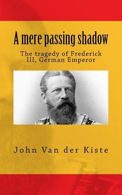 A mere passing shadow: The tragedy of Frederick III, German Emperor by Van Der Kiste, John