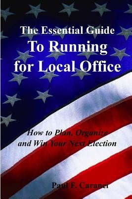 The Essential Guide to Running for Local Office: How to Plan, Organize and Win Your Next Election by Caranci, Paul F.