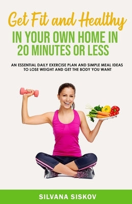 Get Fit and Healthy in Your Own Home in 20 Minutes or Less: An Essential Daily Exercise Plan and Simple Meal Ideas to Lose Weight and Get the Body You by Siskov, Silvana