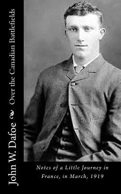 Over the Canadian Battlefields: Notes of a Little Journey in France, in March, 1919 by Dafoe, John W.