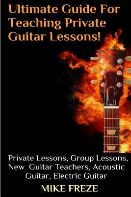 The Ultimate Guide For Teaching Private Guitar Lessons! A Guide For Guitar Teachers: Private Lessons, Group Lessons, Advice For New Guitar Teachers, A by Freze, Mike