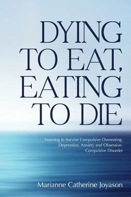 Dying to Eat, Eating to Die: Learning to Survive Compulsive Overeating, Depression, Anxiety and Obsessive-Compulsive Disorder by Joyason, Marianne Catherine