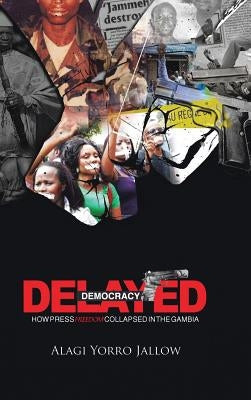 Delayed Democracy: How Press Freedom Collapsed in Gambia: A Proposition for Research in the Gambian Journalism History 1965-2013 by Jallow, Alagi