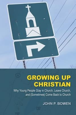 Growing Up Christian: Why Young People Stay in Church, Leave Church, and (Sometimes) Come Back to Church by Bowen, John P.