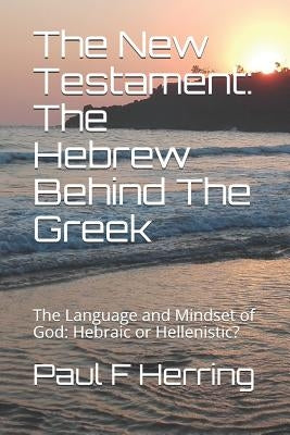 The New Testament: The Hebrew Behind The Greek: The Language and Mindset of God: Hebraic or Hellenistic? by Herring, Paul F.