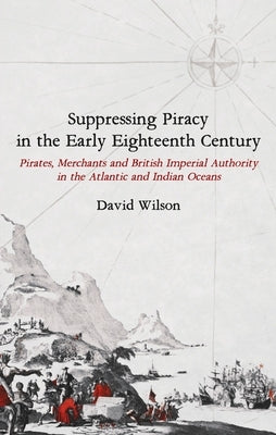Suppressing Piracy in the Early Eighteenth Century: Pirates, Merchants and British Imperial Authority in the Atlantic and Indian Oceans by Wilson, David