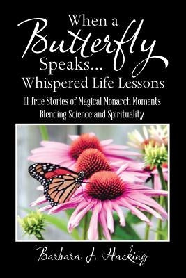 When a Butterfly Speaks . . . Whispered Life Lessons: 111 True Stories of Magical Monarch Moments Blending Science and Spirituality by Hacking, Barbara J.