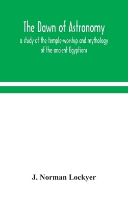 The dawn of astronomy; a study of the temple-worship and mythology of the ancient Egyptians by Norman Lockyer, J.