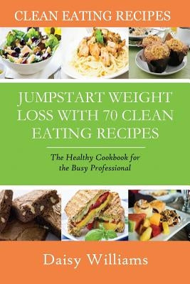 Clean Eating Recipes: Jumpstart Weight Loss with 70 Clean Eating Recipes: The Healthy Cookbook for the Busy Professional by Williams, Daisy