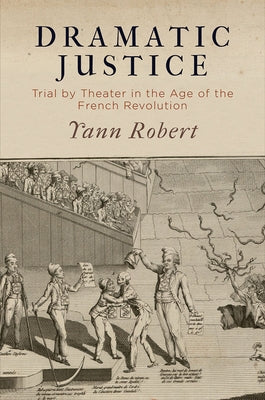 Dramatic Justice: Trial by Theater in the Age of the French Revolution by Robert, Yann