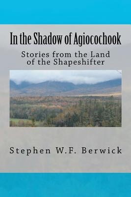 In the Shadow of Agiocochook: Stories from the Land of the Shapeshifter by Berwick, Stephen W. F.