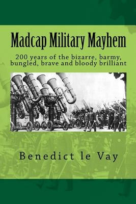 Madcap Military Mayhem: 200 years of the unbelievably bizarre, barmy, bungled, brave and bloody brilliant by Le Vay, Benedict