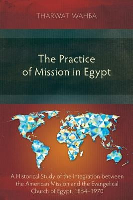 The Practice of Mission in Egypt: A Historical Study of the Integration between the American Mission and the Evangelical Church of Egypt, 1854-1970 by Wahba, Tharwat