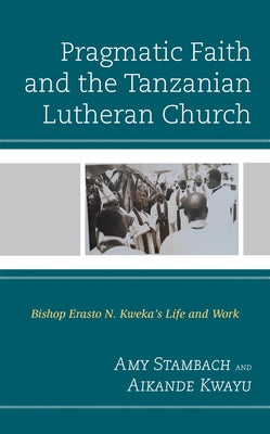 Pragmatic Faith and the Tanzanian Lutheran Church: Bishop Erasto N. Kweka's Life and Work by Stambach, Amy