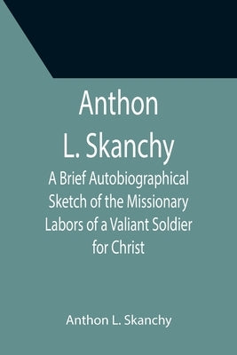 Anthon L. Skanchy; A Brief Autobiographical Sketch of the Missionary Labors of a Valiant Soldier for Christ by L. Skanchy, Anthon
