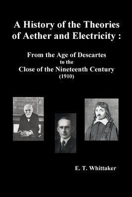 A History of the Theories of Aether and Electricity: From the Age of Descartes to the Close of the Nineteenth Century (1910), (Fully Illustrated) by Whittaker, Edmund Taylor