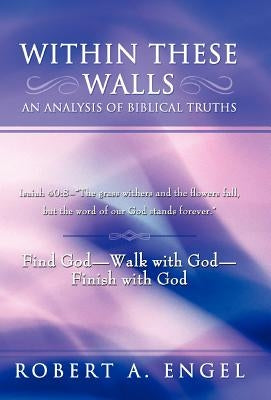 Within These Walls an Analysis of Biblical Truths: Isaiah 40:8--The Grass Withers and the Flowers Fall, But the Word of Our God Stands Forever. Find G by Engel, Robert A.