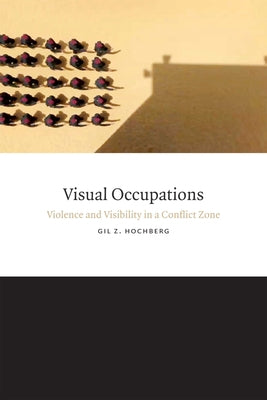Visual Occupations: Violence and Visibility in a Conflict Zone by Hochberg, Gil Z.