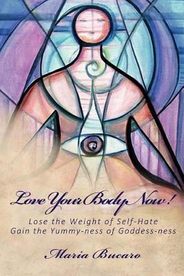 Love Your Body Now!: Lose the Weight of Self-Hate, Gain the Yummy-ness of Goddess-ness by Bucaro, Maria