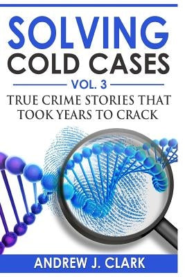 Solving Cold Cases Vol. 3: True Crime Stories that Took Years to Crack by Clark, Andrew J.