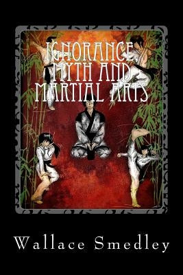 Ignorance, Myth and Martial Arts: A Practical Examination of Martial Arts for the Modern Practitioner by Smedley, Wallace