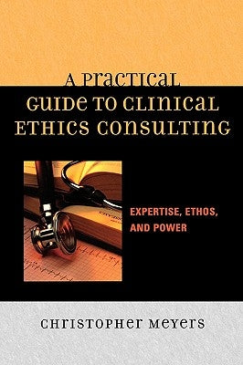 A Practical Guide to Clinical Ethics Consulting: Expertise, Ethos, and Power by Meyers, Christopher