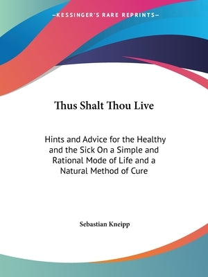 Thus Shalt Thou Live: Hints and Advice for the Healthy and the Sick On a Simple and Rational Mode of Life and a Natural Method of Cure by Kneipp, Sebastian