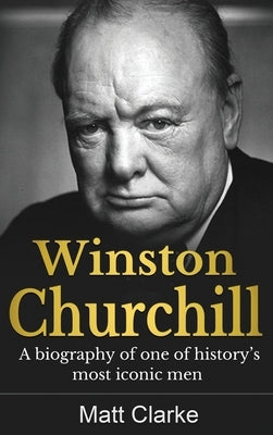 Winston Churchill: A Biography of one of history's most iconic men by Clarke, Matt