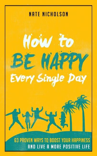 How to Be Happy Every Single Day: 63 Proven Ways to Boost Your Happiness and Live a More Positive Life by Nicholson, Nate