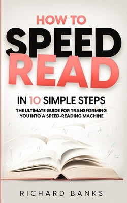 How to Speed Read in 10 Simple Steps: The Ultimate Guide for Transforming You into a Speed-Reading Machine by Banks, Richard